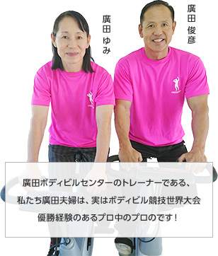 廣田ボディビルセンターのトレーナーである、私たち廣田夫婦は、実はボディビル競技世界大会優勝経験のあるプロ中のプロのです！